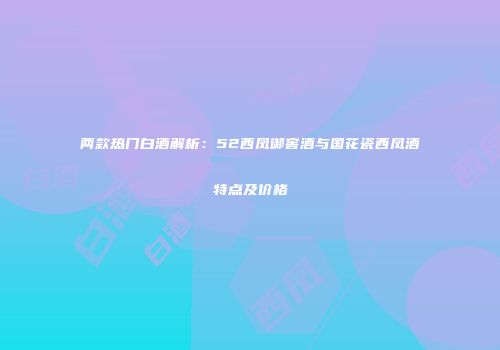 两款热门白酒解析：52西凤御窖酒与国花瓷西凤酒特点及价格