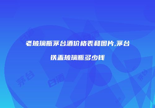 老玻璃瓶茅台酒价格表和图片,茅台铁盖玻璃瓶多少钱