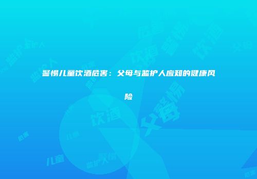 警惕儿童饮酒危害：父母与监护人应知的健康风险