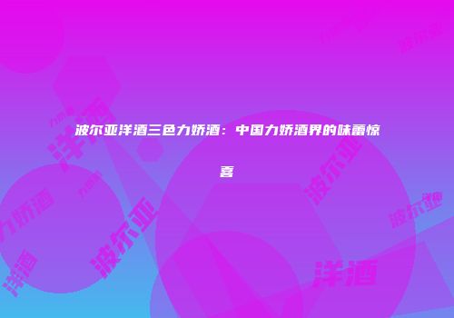 波尔亚洋酒三色力娇酒：中国力娇酒界的味蕾惊喜