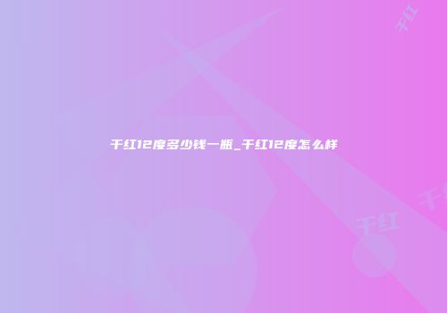 干红12度多少钱一瓶_干红12度怎么样
