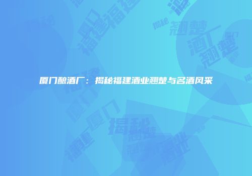 厦门酿酒厂：揭秘福建酒业翘楚与名酒风采