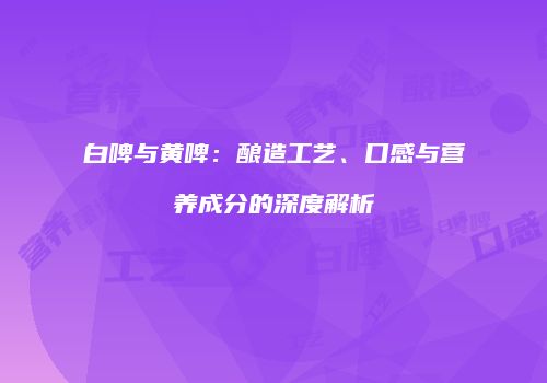 白啤与黄啤：酿造工艺、口感与营养成分的深度解析