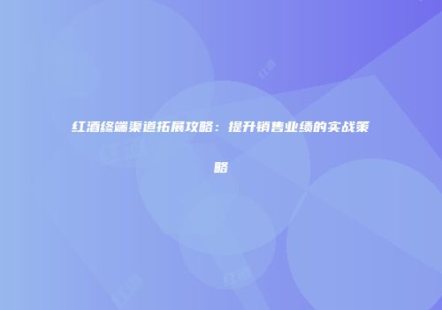 红酒终端渠道拓展攻略：提升销售业绩的实战策略