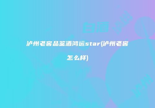 泸州老窖品鉴酒鸿运star(泸州老窖怎么样)
