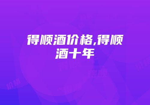 得顺酒价格,得顺酒十年