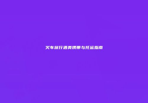 火车旅行酒类携带与托运指南