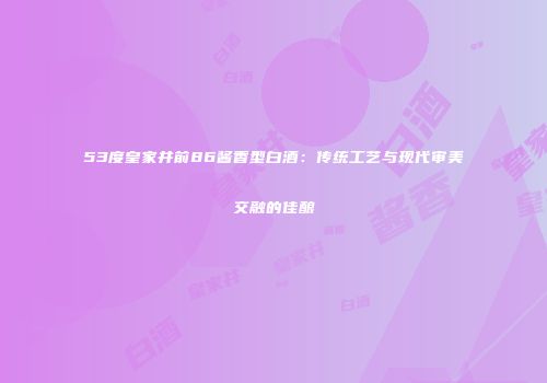 53度皇家井前86酱香型白酒：传统工艺与现代审美交融的佳酿