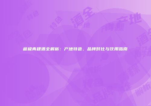 藏极青稞酒全解析：产地特色、品牌对比与饮用指南