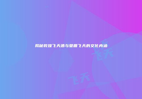 揭秘敦煌飞天酒与壁画飞天的文化内涵