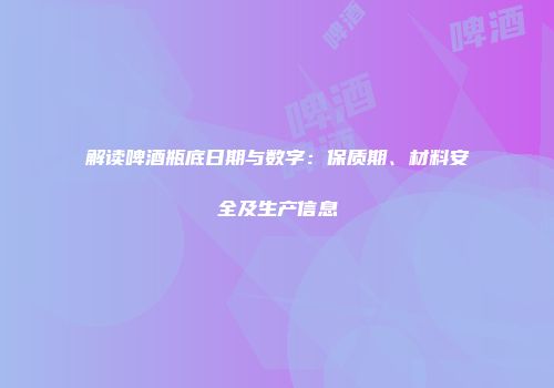 解读啤酒瓶底日期与数字：保质期、材料安全及生产信息