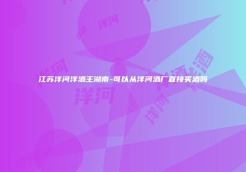 江苏洋河洋酒王湖南-可以从洋河酒厂直接买酒吗
