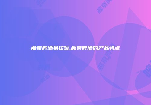燕京啤酒易拉罐,燕京啤酒的产品特点