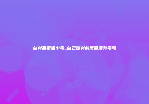 自制葡萄酒中毒_自己酿制的葡萄酒有毒吗