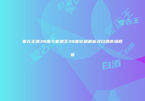 蒙古王酒38度与蒙源王38度价格解析及白酒市场概览