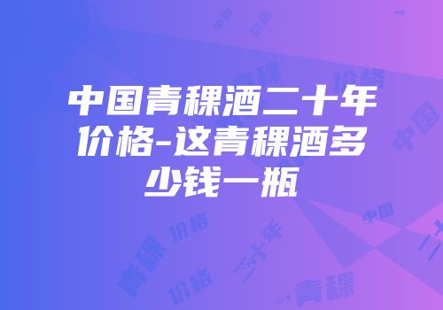 中国青稞酒二十年价格-这青稞酒多少钱一瓶