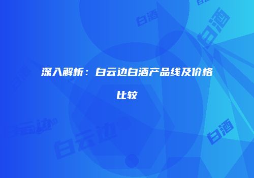 深入解析：白云边白酒产品线及价格比较