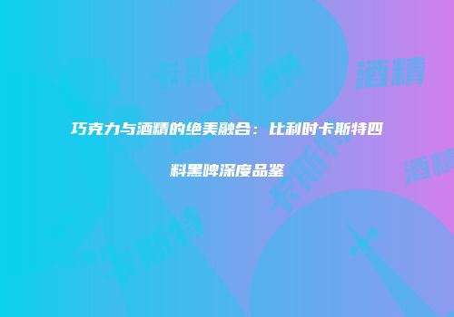 巧克力与酒精的绝美融合：比利时卡斯特四料黑啤深度品鉴