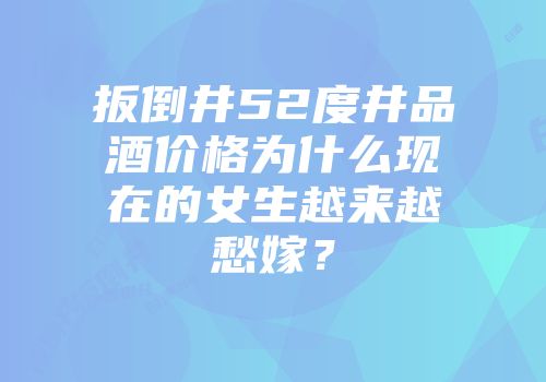 扳倒井52度井品酒价格为什么现在的女生越来越愁嫁？