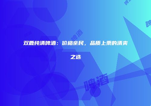 双鹿纯清啤酒：价格亲民，品质上乘的清爽之选