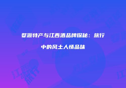 婺源特产与江西酒品牌探秘：旅行中的风土人情品味