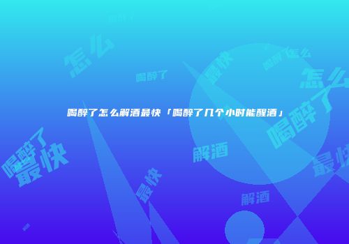 喝醉了怎么解酒最快「喝醉了几个小时能醒酒」
