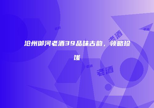 沧州御河老酒39品味古韵，领略珍馐
