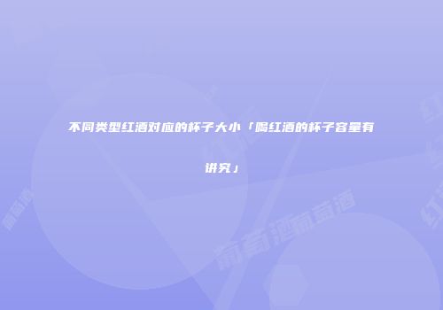 不同类型红酒对应的杯子大小「喝红酒的杯子容量有讲究」