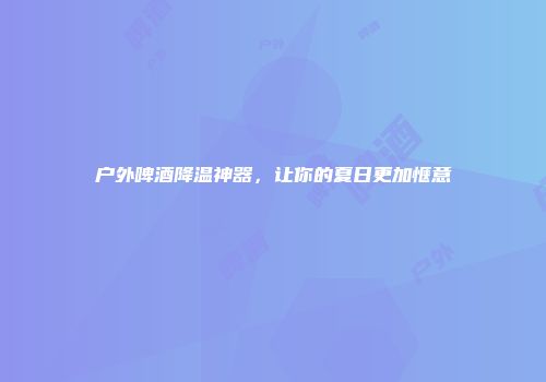户外啤酒降温神器，让你的夏日更加惬意