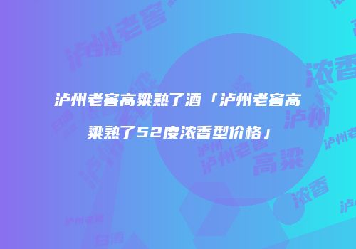 泸州老窖高粱熟了酒「泸州老窖高粱熟了52度浓香型价格」