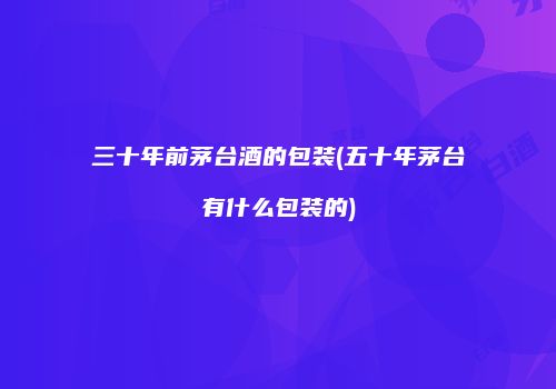 三十年前茅台酒的包装(五十年茅台有什么包装的)
