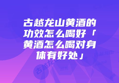 古越龙山黄酒的功效怎么喝好「黄酒怎么喝对身体有好处」