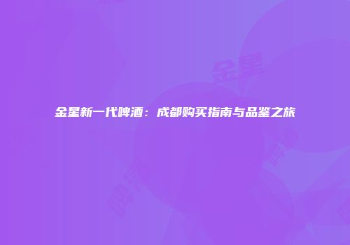 金星新一代啤酒：成都购买指南与品鉴之旅