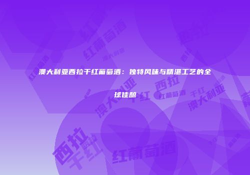 澳大利亚西拉干红葡萄酒：独特风味与精湛工艺的全球佳酿