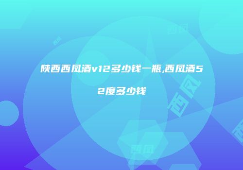 陕西西凤酒v12多少钱一瓶,西凤酒52度多少钱