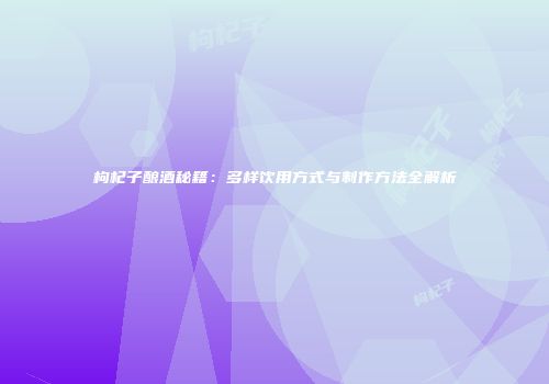 枸杞子酿酒秘籍：多样饮用方式与制作方法全解析