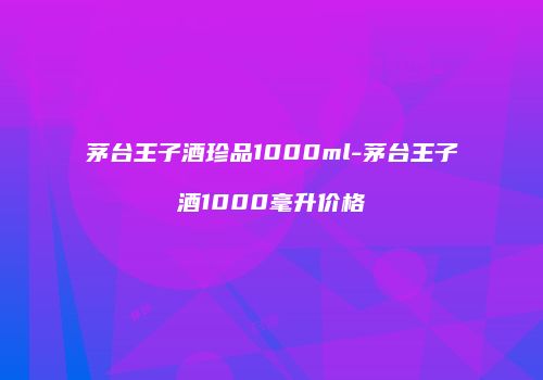 茅台王子酒珍品1000ml-茅台王子酒1000毫升价格