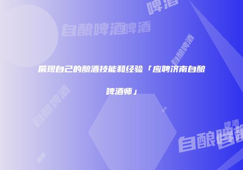 展现自己的酿酒技能和经验「应聘济南自酿啤酒师」