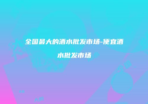全国最大的酒水批发市场-便宜酒水批发市场