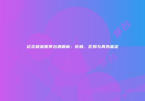 纪念版蓝瓶茅台酒解析：价格、区别与真伪鉴定