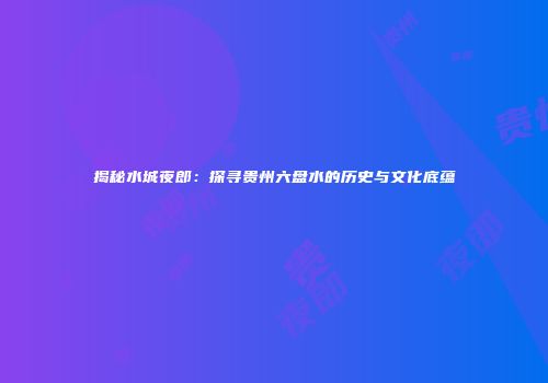 揭秘水城夜郎：探寻贵州六盘水的历史与文化底蕴