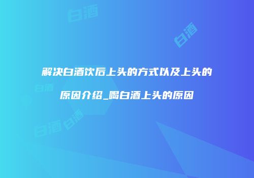 解决白酒饮后上头的方式以及上头的原因介绍_喝白酒上头的原因