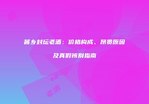 酱乡封坛老酒：价格构成、昂贵原因及真假辨别指南