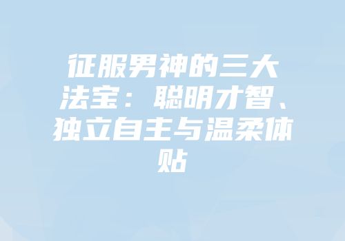 征服男神的三大法宝：聪明才智、独立自主与温柔体贴
