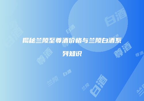 揭秘兰陵至尊酒价格与兰陵白酒系列知识