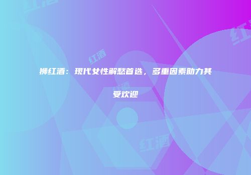 狮红酒：现代女性解愁首选，多重因素助力其受欢迎