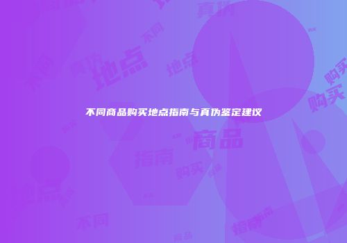 不同商品购买地点指南与真伪鉴定建议