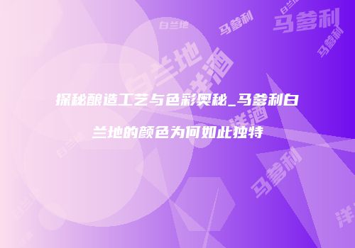 探秘酿造工艺与色彩奥秘_马爹利白兰地的颜色为何如此独特