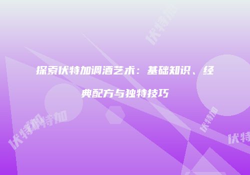 探索伏特加调酒艺术：基础知识、经典配方与独特技巧