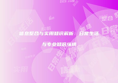 信息整合与实用知识解析：日常生活与专业知识纵横
